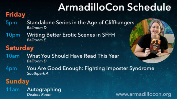 Friday 5pm - Standalone Series in the Age of Cliffhangers / Ballroom D 10pm - Writing Better Erotic Scenes in SFFH / Ballroom E Saturday 10am - What You Should Have Read This Year / Ballroom D 4pm - You Are Good Enough: Fighting Imposter Syndrome / Southpark A Sunday 11am - Autographing / Dealers Room