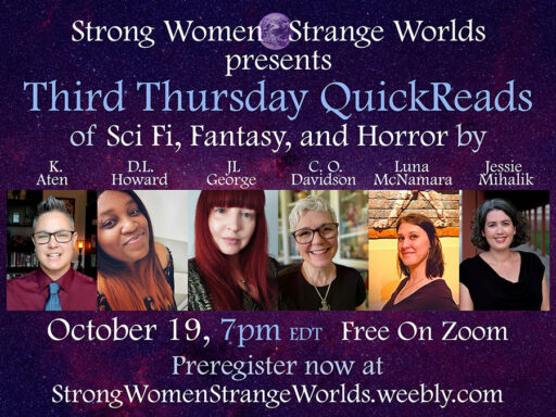 Strong Women, Strange Worlds presents Third Thursday QuickReads of SF/F/H by K. Ten, D.L. Howard, JL George, C.O. Davidson, Luna McNamara, and Jessie Mihalik. October 19, 7PM Eastern, free on Zoom. Preregister now at strongwomenstrangeworlds.weebly.com