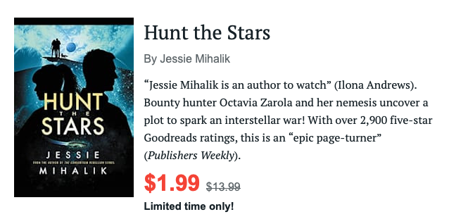 Hunt the Stars by Jessie Mihalik, $1.99 for a limited time. 

“Jessie Mihalik is an author to watch” (Ilona Andrews). Bounty hunter Octavia Zarola and her nemesis uncover a plot to spark an interstellar war! With over 2,900 five-star Goodreads ratings, this is an “epic page-turner” (Publishers Weekly).
